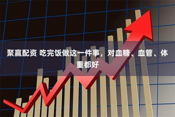 聚赢配资 吃完饭做这一件事，对血糖、血管、体重都好