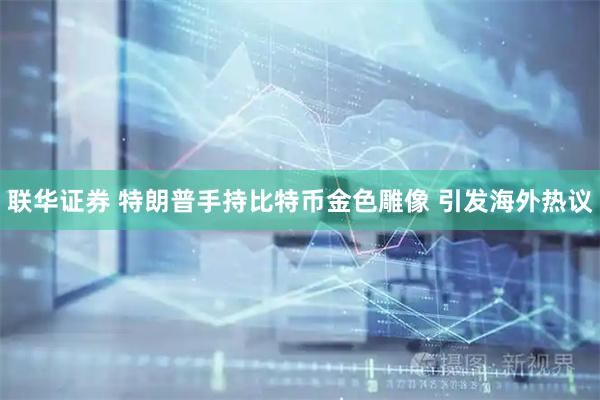 联华证券 特朗普手持比特币金色雕像 引发海外热议