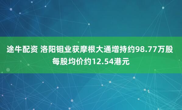 途牛配资 洛阳钼业获摩根大通增持约98.77万股 每股均价约12.54港元