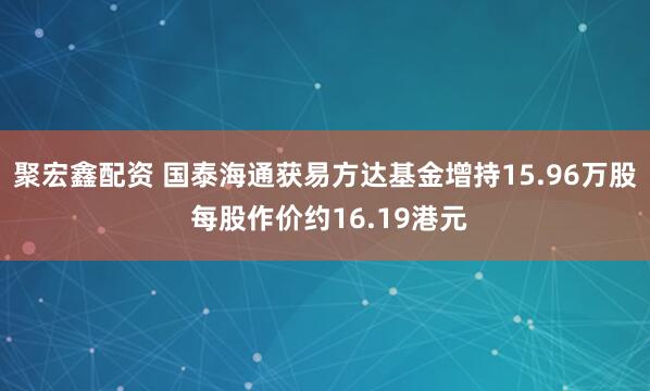聚宏鑫配资 国泰海通获易方达基金增持15.96万股 每股作价约16.19港元