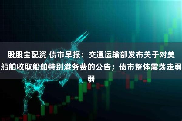股股宝配资 债市早报：交通运输部发布关于对美船舶收取船舶特别港务费的公告；债市整体震荡走弱