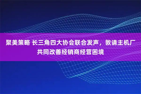 聚美策略 长三角四大协会联合发声，敦请主机厂共同改善经销商经营困境