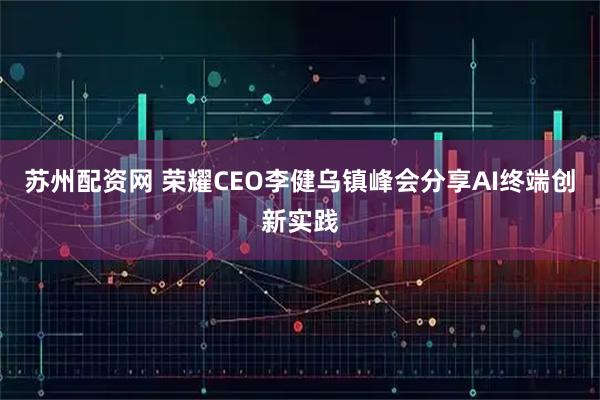 苏州配资网 荣耀CEO李健乌镇峰会分享AI终端创新实践
