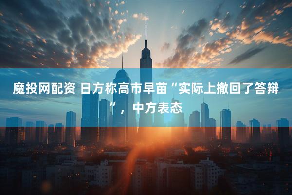 魔投网配资 日方称高市早苗“实际上撤回了答辩”，中方表态