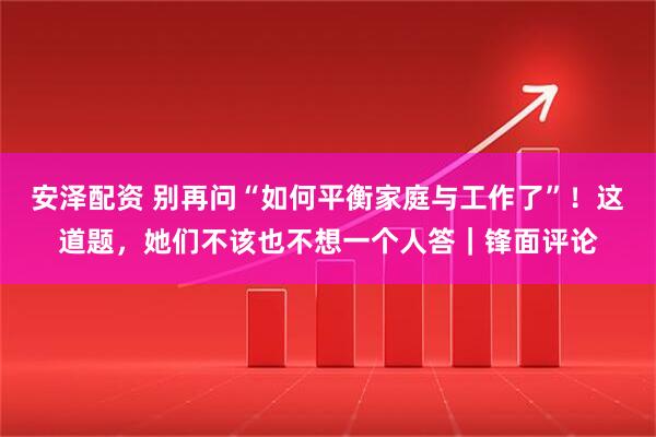 安泽配资 别再问“如何平衡家庭与工作了”！这道题，她们不该也不想一个人答｜锋面评论