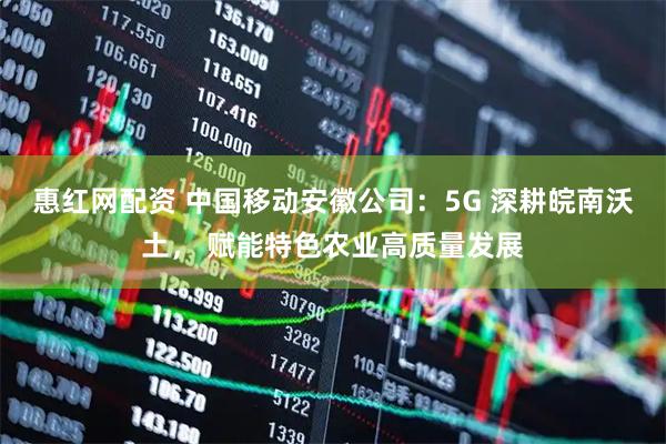 惠红网配资 中国移动安徽公司：5G 深耕皖南沃土， 赋能特色农业高质量发展
