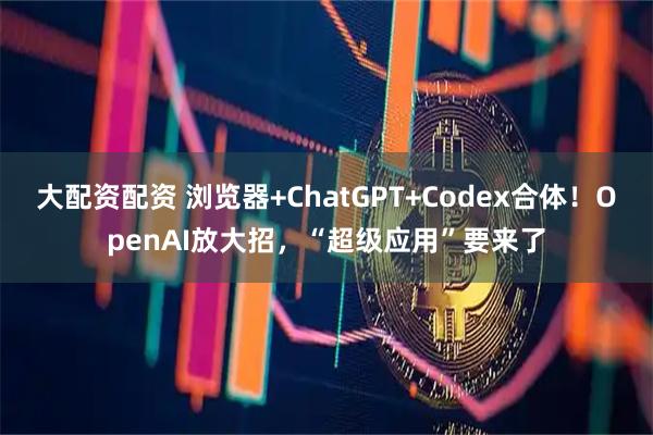 大配资配资 浏览器+ChatGPT+Codex合体！OpenAI放大招，“超级应用”要来了