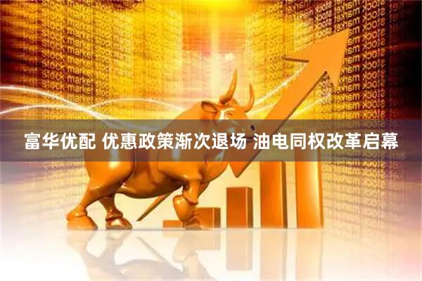 富华优配 优惠政策渐次退场 油电同权改革启幕